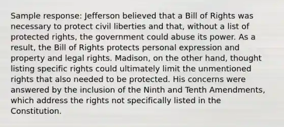 Sample response: Jefferson believed that a Bill of Rights was necessary to protect civil liberties and that, without a list of protected rights, the government could abuse its power. As a result, the Bill of Rights protects personal expression and property and legal rights. Madison, on the other hand, thought listing specific rights could ultimately limit the unmentioned rights that also needed to be protected. His concerns were answered by the inclusion of the Ninth and Tenth Amendments, which address the rights not specifically listed in the Constitution.