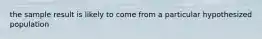 the sample result is likely to come from a particular hypothesized population