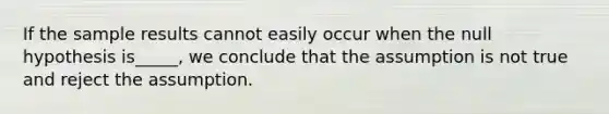 If the sample results cannot easily occur when the null hypothesis is​_____, we conclude that the assumption is not true and reject the assumption.