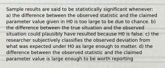 Sample results are said to be statistically significant whenever: a) the difference between the observed statistic and the claimed parameter value given in H0 is too large to be due to chance. b) the difference between the true situation and the observed situation could plausibly have resulted because H0 is false. c) the researcher subjectively classifies the observed deviation from what was expected under H0 as large enough to matter. d) the difference between the observed statistic and the claimed parameter value is large enough to be worth reporting