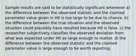 Sample results are said to be statistically significant whenever a) the difference between the observed statistic and the claimed parameter value given in H0 is too large to be due to chance. b) the difference between the true situation and the observed situation could plausibly have resulted because H0 is false. c) the researcher subjectively classifies the observed deviation from what was expected under H0 as large enough to matter. d) the difference between the observed statistic and the claimed parameter value is large enough to be worth reporting.