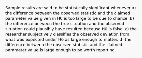 Sample results are said to be ​statistically significant​ whenever a) the difference between the observed statistic and the claimed parameter value given in H​0​ is too large to be due to chance. b) the difference between the true situation and the observed situation could plausibly have resulted because H​0​ is false. c) the researcher subjectively classifies the observed deviation from what was expected under H​0​ as large enough to matter. d) the difference between the observed statistic and the claimed parameter value is large enough to be worth reporting.