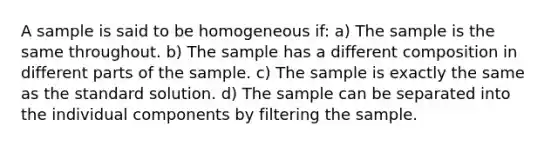 A sample is said to be homogeneous if: a) The sample is the same throughout. b) The sample has a different composition in different parts of the sample. c) The sample is exactly the same as the standard solution. d) The sample can be separated into the individual components by filtering the sample.