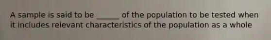 A sample is said to be ______ of the population to be tested when it includes relevant characteristics of the population as a whole