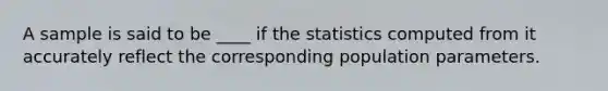 A sample is said to be ____ if the statistics computed from it accurately reflect the corresponding population parameters.