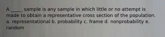 A _____ sample is any sample in which little or no attempt is made to obtain a representative cross section of the population. a. representational b. probability c. frame d. nonprobability e. random