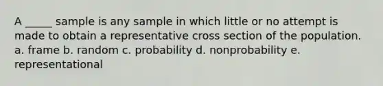 A _____ sample is any sample in which little or no attempt is made to obtain a representative cross section of the population. a. frame b. random c. probability d. nonprobability e. representational