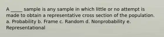 A _____ sample is any sample in which little or no attempt is made to obtain a representative cross section of the population. a. Probability b. Frame c. Random d. Nonprobability e. Representational