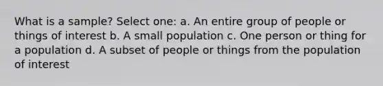 What is a sample? Select one: a. An entire group of people or things of interest b. A small population c. One person or thing for a population d. A subset of people or things from the population of interest