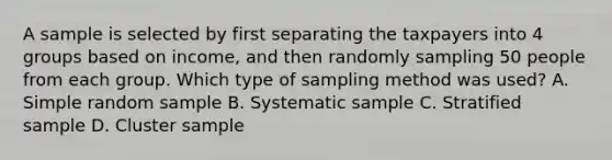 A sample is selected by first separating the taxpayers into 4 groups based on income, and then randomly sampling 50 people from each group. Which type of sampling method was used? A. Simple random sample B. Systematic sample C. Stratified sample D. Cluster sample