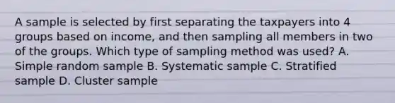 A sample is selected by first separating the taxpayers into 4 groups based on income, and then sampling all members in two of the groups. Which type of sampling method was used? A. Simple random sample B. Systematic sample C. Stratified sample D. Cluster sample