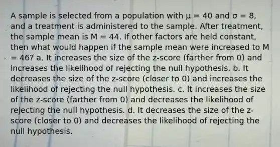 A sample is selected from a population with μ = 40 and σ = 8, and a treatment is administered to the sample. After treatment, the sample mean is M = 44. If other factors are held constant, then what would happen if the sample mean were increased to M = 46? a. It increases the size of the z-score (farther from 0) and increases the likelihood of rejecting the null hypothesis. b. It decreases the size of the z-score (closer to 0) and increases the likelihood of rejecting the null hypothesis. c. It increases the size of the z-score (farther from 0) and decreases the likelihood of rejecting the null hypothesis. d. It decreases the size of the z-score (closer to 0) and decreases the likelihood of rejecting the null hypothesis.