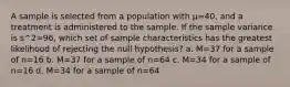 A sample is selected from a population with µ=40, and a treatment is administered to the sample. If the sample variance is s^2=96, which set of sample characteristics has the greatest likelihood of rejecting the null hypothesis? a. M=37 for a sample of n=16 b. M=37 for a sample of n=64 c. M=34 for a sample of n=16 d. M=34 for a sample of n=64