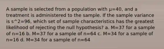 A sample is selected from a population with µ=40, and a treatment is administered to the sample. If the sample variance is s^2=96, which set of sample characteristics has the greatest likelihood of rejecting the null hypothesis? a. M=37 for a sample of n=16 b. M=37 for a sample of n=64 c. M=34 for a sample of n=16 d. M=34 for a sample of n=64