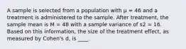 A sample is selected from a population with μ = 46 and a treatment is administered to the sample. After treatment, the sample mean is M = 48 with a sample variance of s2 = 16. Based on this information, the size of the treatment effect, as measured by Cohen's d, is ____.