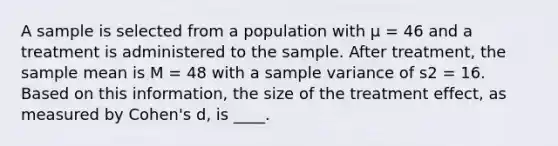 A sample is selected from a population with μ = 46 and a treatment is administered to the sample. After treatment, the sample mean is M = 48 with a sample variance of s2 = 16. Based on this information, the size of the treatment effect, as measured by Cohen's d, is ____.