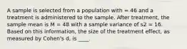 A sample is selected from a population with = 46 and a treatment is administered to the sample. After treatment, the sample mean is M = 48 with a sample variance of s2 = 16. Based on this information, the size of the treatment effect, as measured by Cohen's d, is ____.