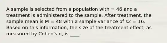 A sample is selected from a population with = 46 and a treatment is administered to the sample. After treatment, the sample mean is M = 48 with a sample variance of s2 = 16. Based on this information, the size of the treatment effect, as measured by Cohen's d, is ____.