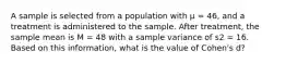 A sample is selected from a population with μ = 46, and a treatment is administered to the sample. After treatment, the sample mean is M = 48 with a sample variance of s2 = 16. Based on this information, what is the value of Cohen's d?