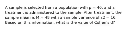 A sample is selected from a population with μ = 46, and a treatment is administered to the sample. After treatment, the sample mean is M = 48 with a sample variance of s2 = 16. Based on this information, what is the value of Cohen's d?