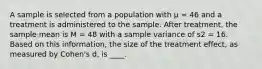 ​A sample is selected from a population with μ = 46 and a treatment is administered to the sample. After treatment, the sample mean is M = 48 with a sample variance of s2 = 16. Based on this information, the size of the treatment effect, as measured by Cohen's d, is ____.