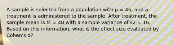 A sample is selected from a population with μ = 46, and a treatment is administered to the sample. After treatment, the sample mean is M = 48 with a <a href='https://www.questionai.com/knowledge/kKPm4DaUPs-sample-variance' class='anchor-knowledge'>sample variance</a> of s2 = 16. Based on this information, what is the effect size evaluated by Cohen's d?