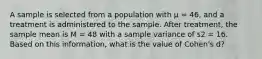 A sample is selected from a population with µ = 46, and a treatment is administered to the sample. After treatment, the sample mean is M = 48 with a sample variance of s2 = 16. Based on this information, what is the value of Cohen's d?