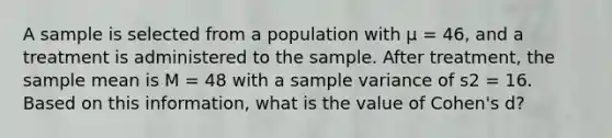 A sample is selected from a population with µ = 46, and a treatment is administered to the sample. After treatment, the sample mean is M = 48 with a sample variance of s2 = 16. Based on this information, what is the value of Cohen's d?