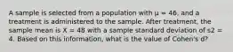 A sample is selected from a population with µ = 46, and a treatment is administered to the sample. After treatment, the sample mean is X = 48 with a sample standard deviation of s2 = 4. Based on this information, what is the value of Cohen's d?