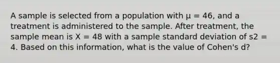 A sample is selected from a population with µ = 46, and a treatment is administered to the sample. After treatment, the sample mean is X = 48 with a sample standard deviation of s2 = 4. Based on this information, what is the value of Cohen's d?