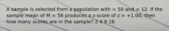 A sample is selected from a population with = 50 and = 12. If the sample mean of M = 56 produces a z-score of z = +1.00, then how many scores are in the sample? 2 4 9 16