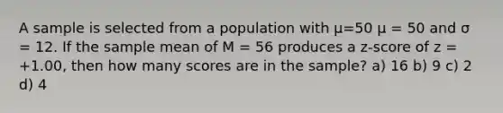 A sample is selected from a population with μ=50 μ = 50 and σ = 12. If the sample mean of M = 56 produces a z-score of z = +1.00, then how many scores are in the sample? a) 16 b) 9 c) 2 d) 4