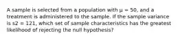 A sample is selected from a population with μ = 50, and a treatment is administered to the sample. If the sample variance is s2 = 121, which set of sample characteristics has the greatest likelihood of rejecting the null hypothesis?