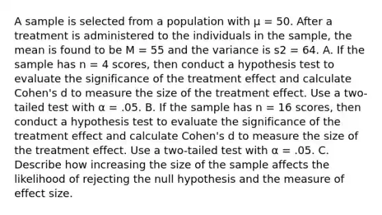 A sample is selected from a population with µ = 50. After a treatment is administered to the individuals in the sample, the mean is found to be M = 55 and the variance is s2 = 64. A. If the sample has n = 4 scores, then conduct a hypothesis test to evaluate the significance of the treatment effect and calculate Cohen's d to measure the size of the treatment effect. Use a two-tailed test with α = .05. B. If the sample has n = 16 scores, then conduct a hypothesis test to evaluate the significance of the treatment effect and calculate Cohen's d to measure the size of the treatment effect. Use a two-tailed test with α = .05. C. Describe how increasing the size of the sample affects the likelihood of rejecting the null hypothesis and the measure of effect size.