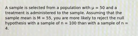 A sample is selected from a population with μ = 50 and a treatment is administered to the sample. Assuming that the sample mean is M = 55, you are more likely to reject the null hypothesis with a sample of n = 100 than with a sample of n = 4.