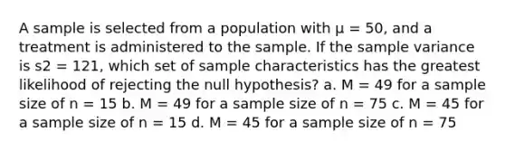 A sample is selected from a population with μ = 50, and a treatment is administered to the sample. If the <a href='https://www.questionai.com/knowledge/kKPm4DaUPs-sample-variance' class='anchor-knowledge'>sample variance</a> is s2 = 121, which set of sample characteristics has the greatest likelihood of rejecting the null hypothesis? a. M = 49 for a sample size of n = 15 b. M = 49 for a sample size of n = 75 c. M = 45 for a sample size of n = 15 d. M = 45 for a sample size of n = 75