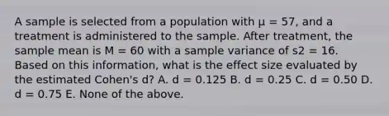 A sample is selected from a population with μ = 57, and a treatment is administered to the sample. After treatment, the sample mean is M = 60 with a sample variance of s2 = 16. Based on this information, what is the effect size evaluated by the estimated Cohen's d? A. d = 0.125 B. d = 0.25 C. d = 0.50 D. d = 0.75 E. None of the above.