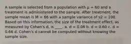 A sample is selected from a population with μ = 60 and a treatment is administered to the sample. After treatment, the sample mean is M = 66 with a sample variance of s2 = 100. Based on this information, the size of the treatment effect, as measured by Cohen's d, is ____. a. d = 0.06 b. d = 0.60 c. d = 0.66 d. Cohen's d cannot be computed without knowing the sample size.