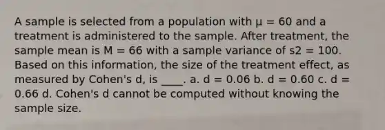 A sample is selected from a population with μ = 60 and a treatment is administered to the sample. After treatment, the sample mean is M = 66 with a sample variance of s2 = 100. Based on this information, the size of the treatment effect, as measured by Cohen's d, is ____. a. d = 0.06 b. d = 0.60 c. d = 0.66 d. Cohen's d cannot be computed without knowing the sample size.