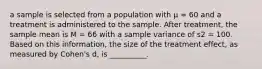 a sample is selected from a population with µ = 60 and a treatment is administered to the sample. After treatment, the sample mean is M = 66 with a sample variance of s2 = 100. Based on this information, the size of the treatment effect, as measured by Cohen's d, is __________.