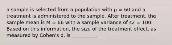 a sample is selected from a population with µ = 60 and a treatment is administered to the sample. After treatment, the sample mean is M = 66 with a sample variance of s2 = 100. Based on this information, the size of the treatment effect, as measured by Cohen's d, is __________.