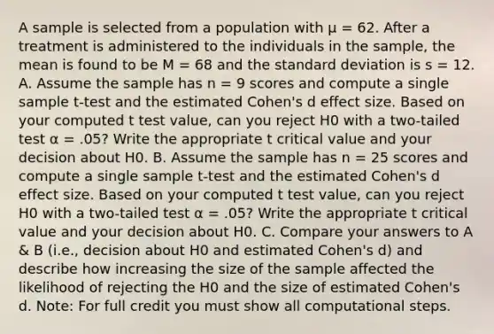 A sample is selected from a population with µ = 62. After a treatment is administered to the individuals in the sample, the mean is found to be M = 68 and the standard deviation is s = 12. A. Assume the sample has n = 9 scores and compute a single sample t-test and the estimated Cohen's d effect size. Based on your computed t test value, can you reject H0 with a two-tailed test α = .05? Write the appropriate t critical value and your decision about H0. B. Assume the sample has n = 25 scores and compute a single sample t-test and the estimated Cohen's d effect size. Based on your computed t test value, can you reject H0 with a two-tailed test α = .05? Write the appropriate t critical value and your decision about H0. C. Compare your answers to A & B (i.e., decision about H0 and estimated Cohen's d) and describe how increasing the size of the sample affected the likelihood of rejecting the H0 and the size of estimated Cohen's d. Note: For full credit you must show all computational steps.