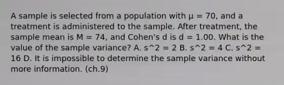 ​A sample is selected from a population with μ = 70, and a treatment is administered to the sample. After treatment, the sample mean is M = 74, and Cohen's d is d = 1.00. What is the value of the sample variance? A. ​s^2 = 2 ​B. s^2 = 4 C. ​s^2 = 16 D. It is impossible to determine the sample variance without more information. (ch.9)