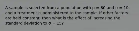 A sample is selected from a population with μ = 80 and σ = 10, and a treatment is administered to the sample. If other factors are held constant, then what is the effect of increasing the standard deviation to σ = 15?