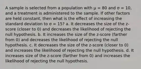 A sample is selected from a population with μ = 80 and σ = 10, and a treatment is administered to the sample. If other factors are held constant, then what is the effect of increasing the standard deviation to σ = 15? a. It decreases the size of the z-score (closer to 0) and decreases the likelihood of rejecting the null hypothesis. b. It increases the size of the z-score (farther from 0) and decreases the likelihood of rejecting the null hypothesis. c. It decreases the size of the z-score (closer to 0) and increases the likelihood of rejecting the null hypothesis. d. It increases size of the z-score (farther from 0) and increases the likelihood of rejecting the null hypothesis.