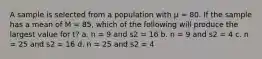 A sample is selected from a population with µ = 80. If the sample has a mean of M = 85, which of the following will produce the largest value for t? a. n = 9 and s2 = 16 b. n = 9 and s2 = 4 c. n = 25 and s2 = 16 d. n = 25 and s2 = 4