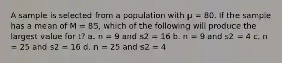 A sample is selected from a population with µ = 80. If the sample has a mean of M = 85, which of the following will produce the largest value for t? a. n = 9 and s2 = 16 b. n = 9 and s2 = 4 c. n = 25 and s2 = 16 d. n = 25 and s2 = 4