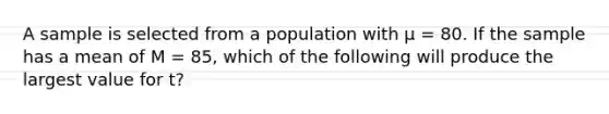 A sample is selected from a population with μ = 80. If the sample has a mean of M = 85, which of the following will produce the largest value for t?