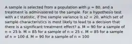 A sample is selected from a population with µ = 80, and a treatment is administered to the sample. For a hypothesis test with a t statistic, if the sample variance is s2 = 20, which set of sample characteristics is most likely to lead to a decision that there is a significant treatment effect? a. M = 90 for a sample of n = 25 b. M = 85 for a sample of n = 25 c. M = 85 for a sample of n = 100 d. M = 90 for a sample of n = 100