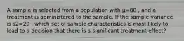 A sample is selected from a population with μ=80 , and a treatment is administered to the sample. If the sample variance is s2=20 , which set of sample characteristics is most likely to lead to a decision that there is a significant treatment effect?